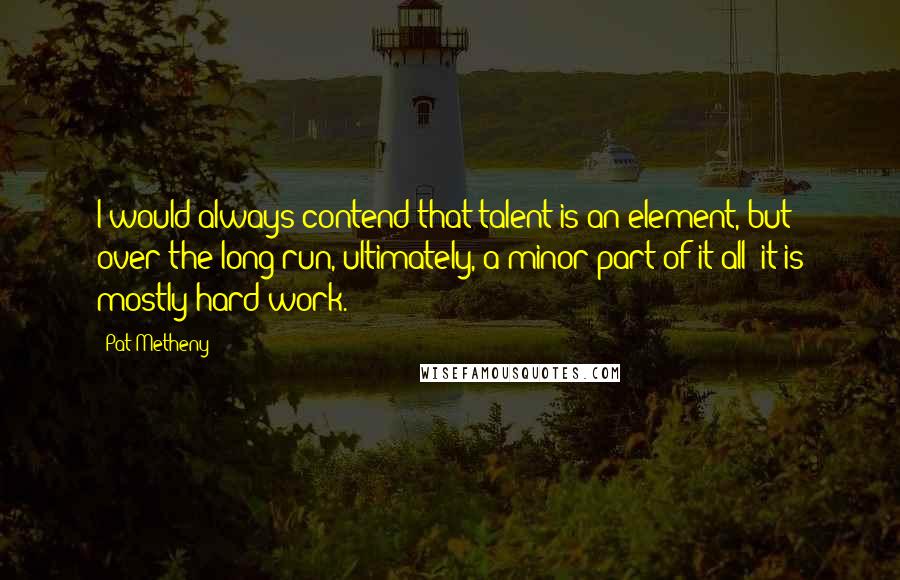 Pat Metheny Quotes: I would always contend that talent is an element, but over the long run, ultimately, a minor part of it all; it is mostly hard work.