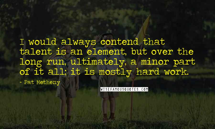 Pat Metheny Quotes: I would always contend that talent is an element, but over the long run, ultimately, a minor part of it all; it is mostly hard work.