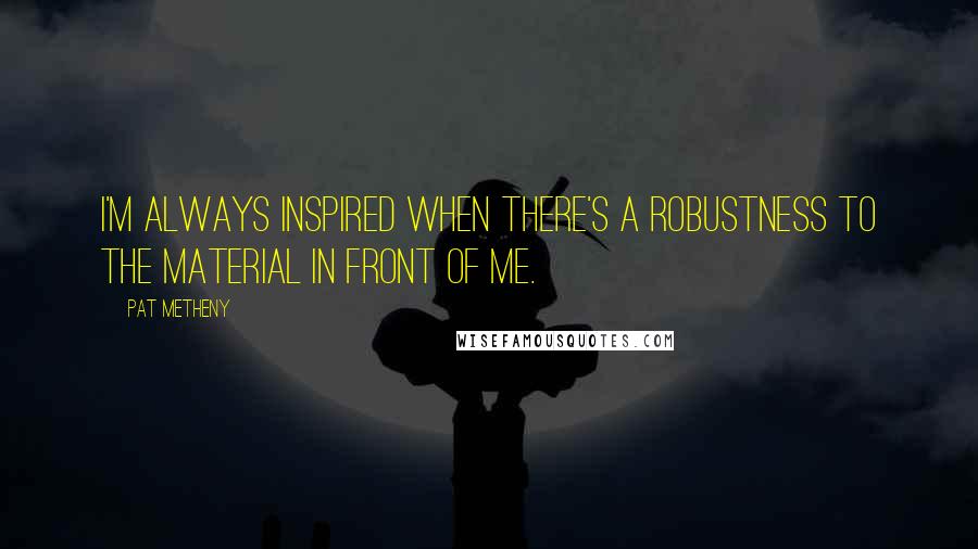Pat Metheny Quotes: I'm always inspired when there's a robustness to the material in front of me.