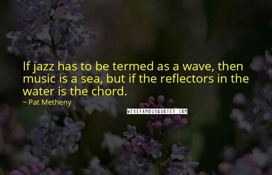 Pat Metheny Quotes: If jazz has to be termed as a wave, then music is a sea, but if the reflectors in the water is the chord.