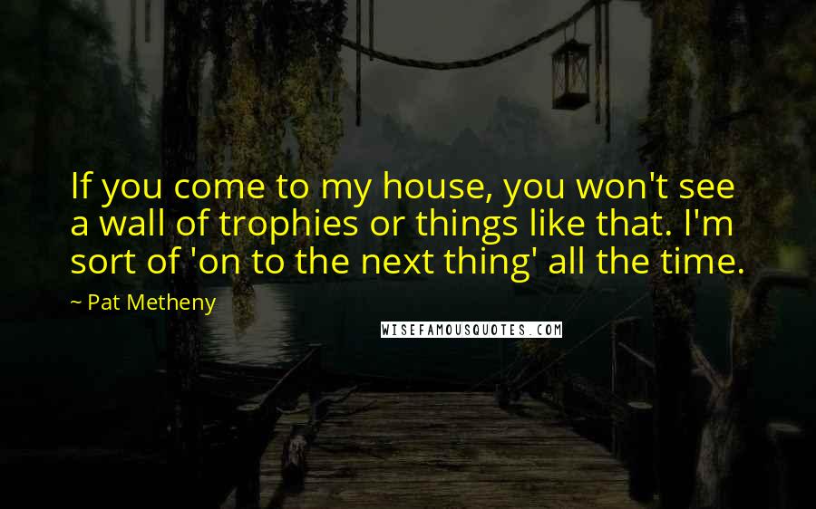 Pat Metheny Quotes: If you come to my house, you won't see a wall of trophies or things like that. I'm sort of 'on to the next thing' all the time.