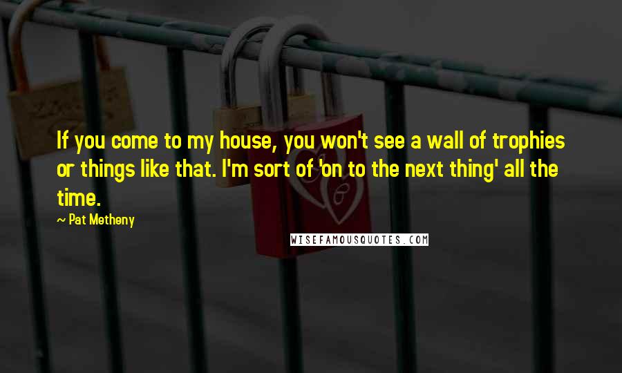 Pat Metheny Quotes: If you come to my house, you won't see a wall of trophies or things like that. I'm sort of 'on to the next thing' all the time.