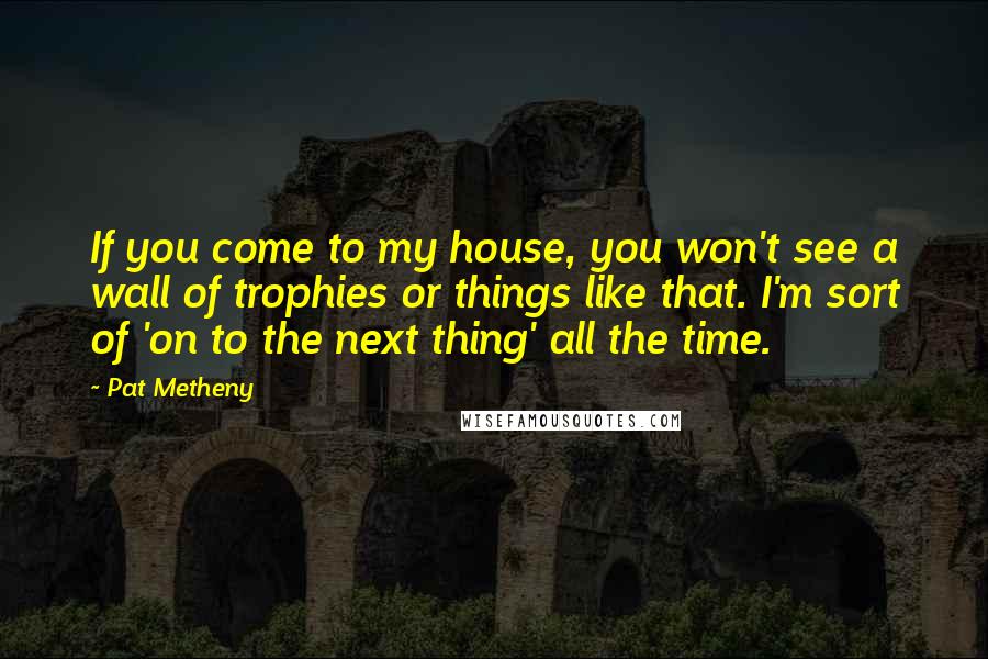 Pat Metheny Quotes: If you come to my house, you won't see a wall of trophies or things like that. I'm sort of 'on to the next thing' all the time.