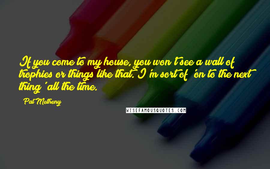 Pat Metheny Quotes: If you come to my house, you won't see a wall of trophies or things like that. I'm sort of 'on to the next thing' all the time.