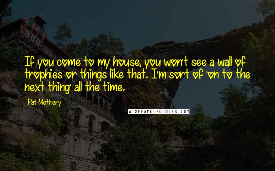 Pat Metheny Quotes: If you come to my house, you won't see a wall of trophies or things like that. I'm sort of 'on to the next thing' all the time.