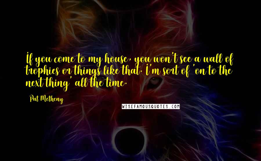 Pat Metheny Quotes: If you come to my house, you won't see a wall of trophies or things like that. I'm sort of 'on to the next thing' all the time.