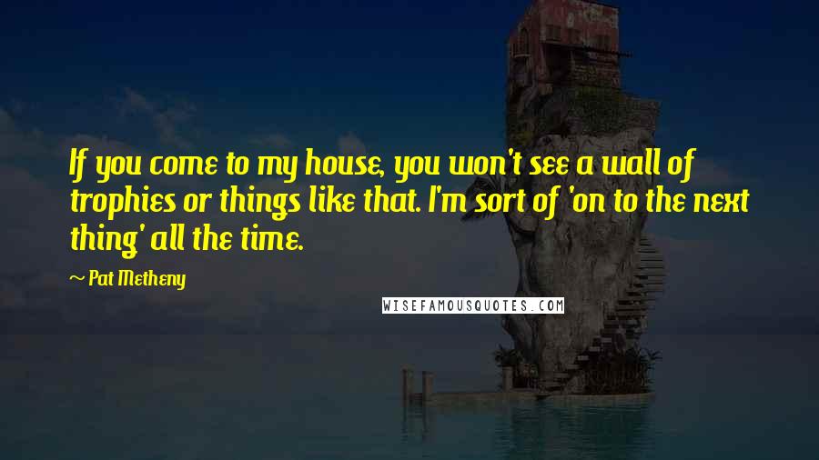 Pat Metheny Quotes: If you come to my house, you won't see a wall of trophies or things like that. I'm sort of 'on to the next thing' all the time.