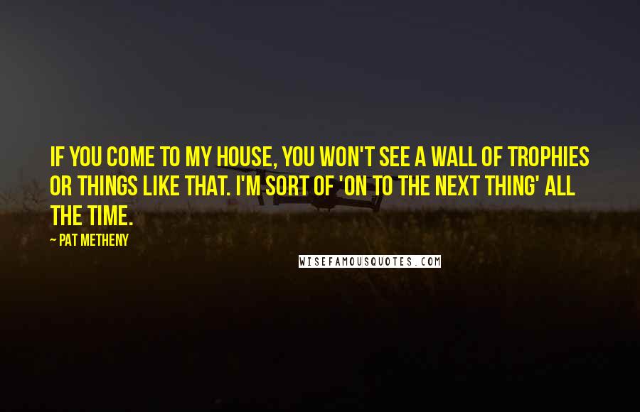 Pat Metheny Quotes: If you come to my house, you won't see a wall of trophies or things like that. I'm sort of 'on to the next thing' all the time.