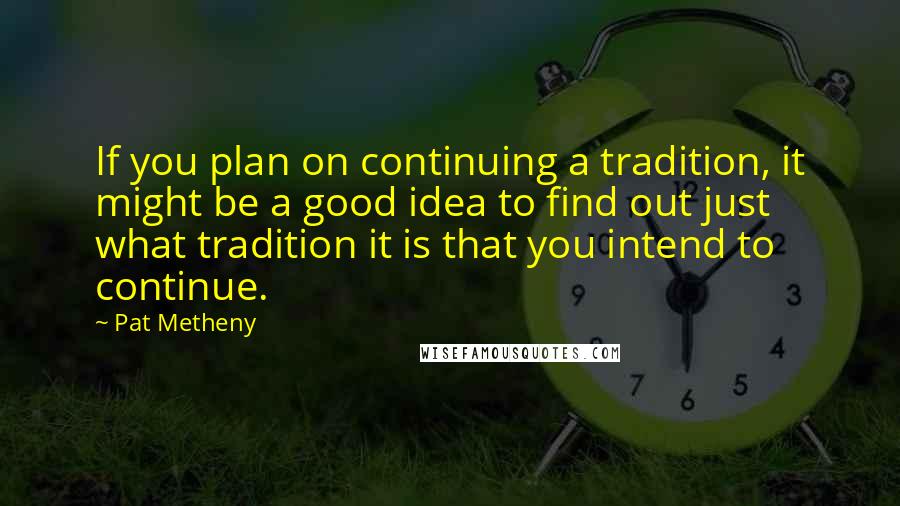 Pat Metheny Quotes: If you plan on continuing a tradition, it might be a good idea to find out just what tradition it is that you intend to continue.