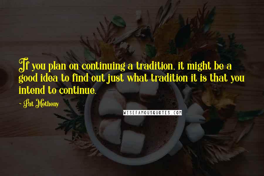 Pat Metheny Quotes: If you plan on continuing a tradition, it might be a good idea to find out just what tradition it is that you intend to continue.