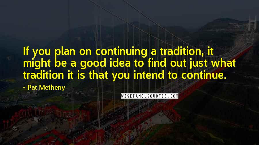 Pat Metheny Quotes: If you plan on continuing a tradition, it might be a good idea to find out just what tradition it is that you intend to continue.