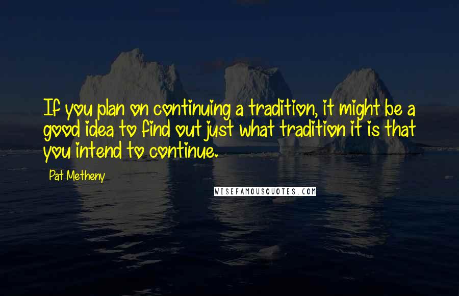 Pat Metheny Quotes: If you plan on continuing a tradition, it might be a good idea to find out just what tradition it is that you intend to continue.
