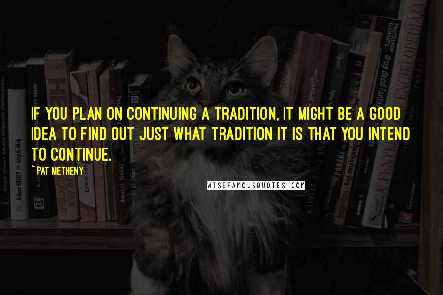 Pat Metheny Quotes: If you plan on continuing a tradition, it might be a good idea to find out just what tradition it is that you intend to continue.