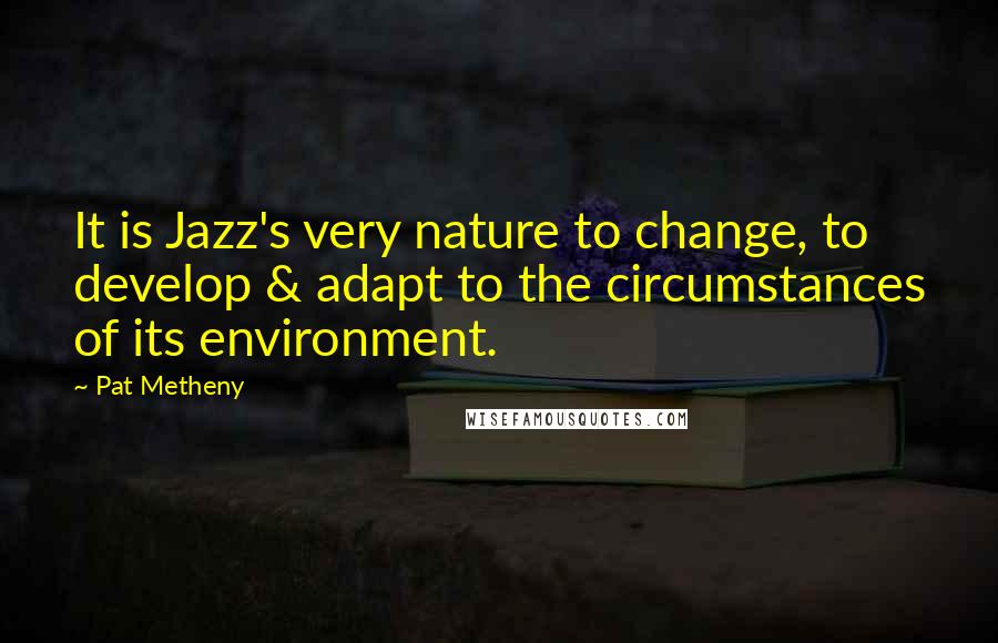 Pat Metheny Quotes: It is Jazz's very nature to change, to develop & adapt to the circumstances of its environment.