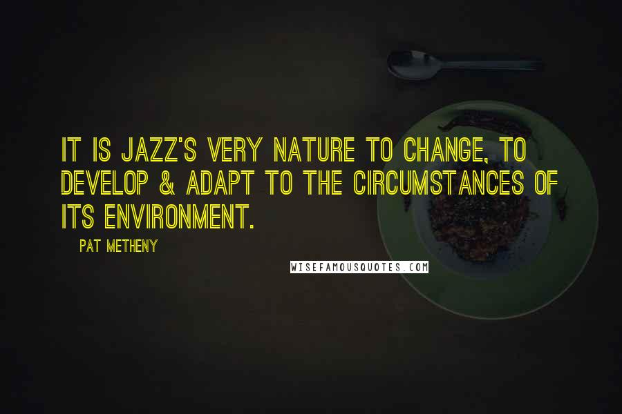 Pat Metheny Quotes: It is Jazz's very nature to change, to develop & adapt to the circumstances of its environment.