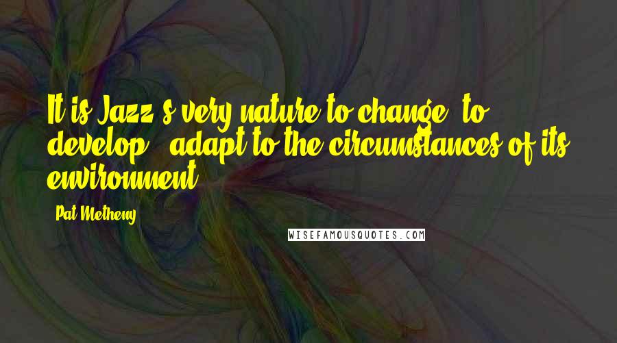 Pat Metheny Quotes: It is Jazz's very nature to change, to develop & adapt to the circumstances of its environment.