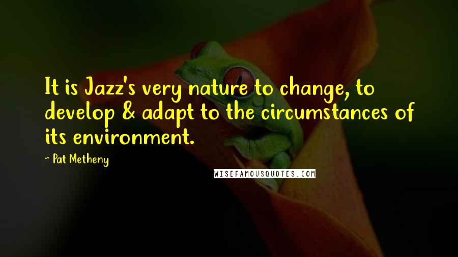 Pat Metheny Quotes: It is Jazz's very nature to change, to develop & adapt to the circumstances of its environment.