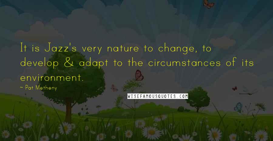 Pat Metheny Quotes: It is Jazz's very nature to change, to develop & adapt to the circumstances of its environment.