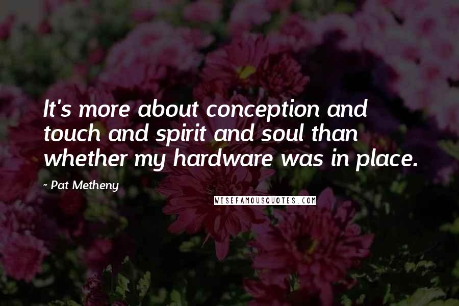 Pat Metheny Quotes: It's more about conception and touch and spirit and soul than whether my hardware was in place.