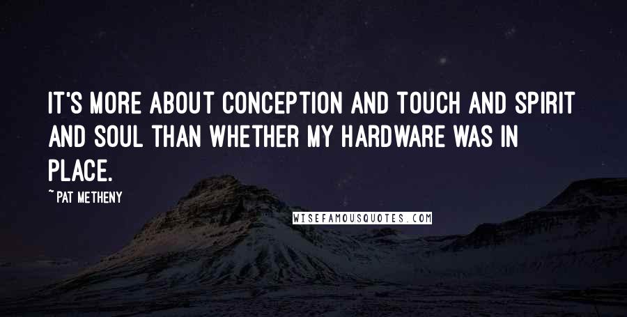 Pat Metheny Quotes: It's more about conception and touch and spirit and soul than whether my hardware was in place.