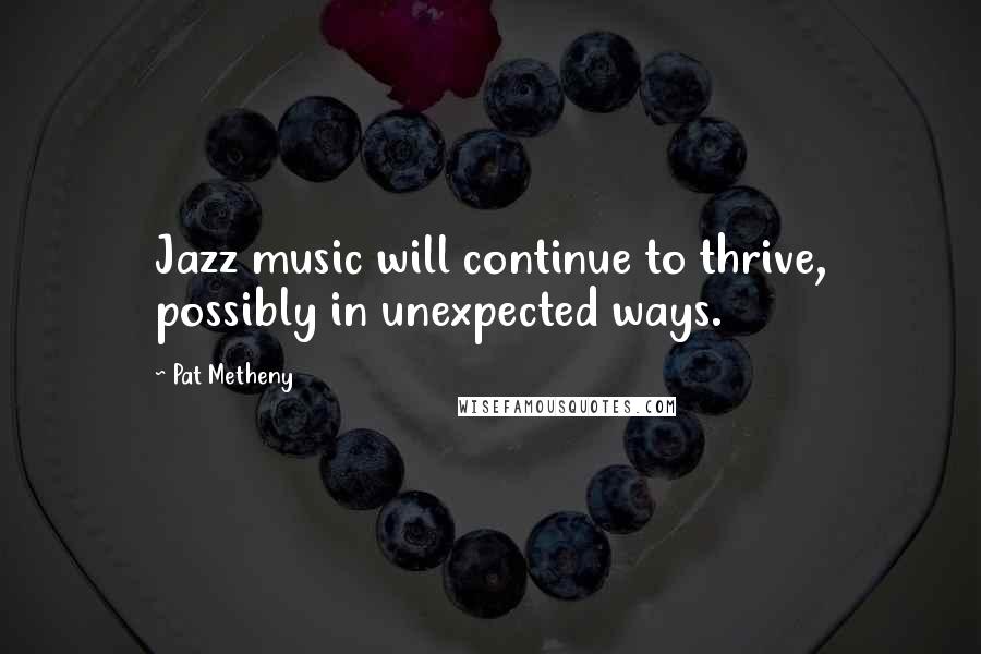 Pat Metheny Quotes: Jazz music will continue to thrive, possibly in unexpected ways.