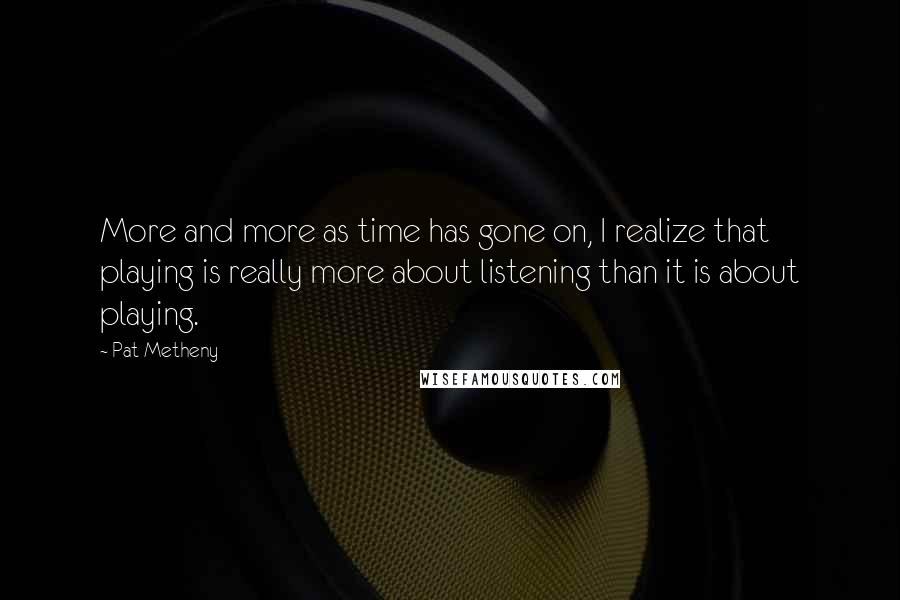 Pat Metheny Quotes: More and more as time has gone on, I realize that playing is really more about listening than it is about playing.