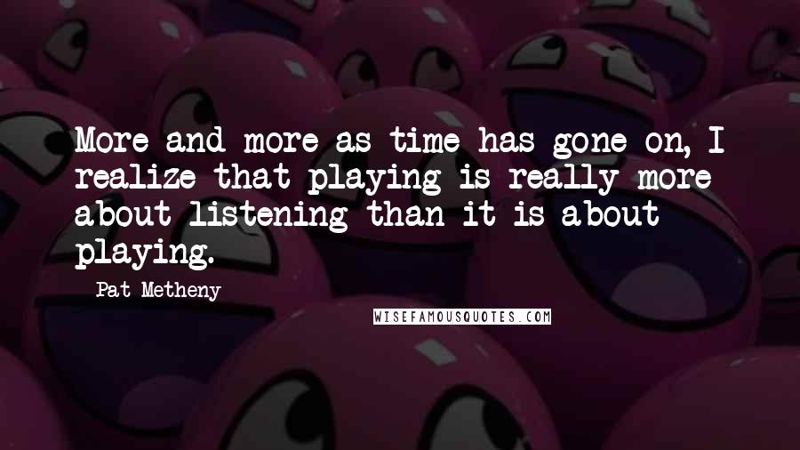 Pat Metheny Quotes: More and more as time has gone on, I realize that playing is really more about listening than it is about playing.