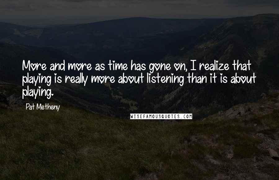 Pat Metheny Quotes: More and more as time has gone on, I realize that playing is really more about listening than it is about playing.