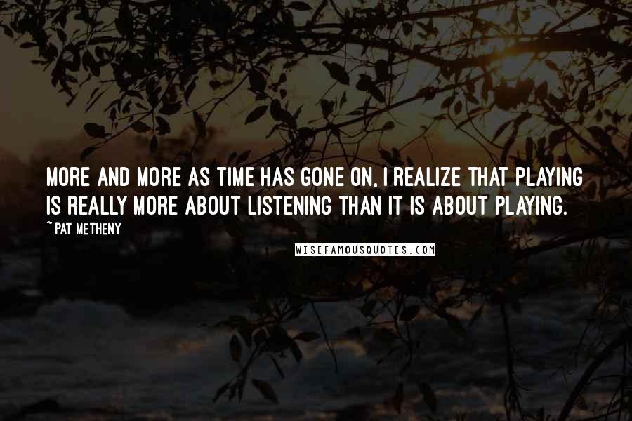 Pat Metheny Quotes: More and more as time has gone on, I realize that playing is really more about listening than it is about playing.