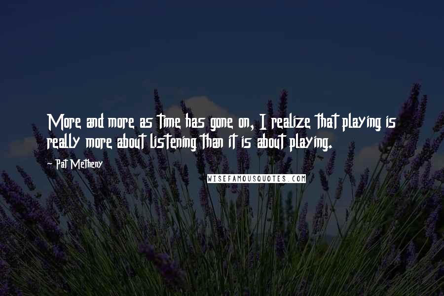 Pat Metheny Quotes: More and more as time has gone on, I realize that playing is really more about listening than it is about playing.