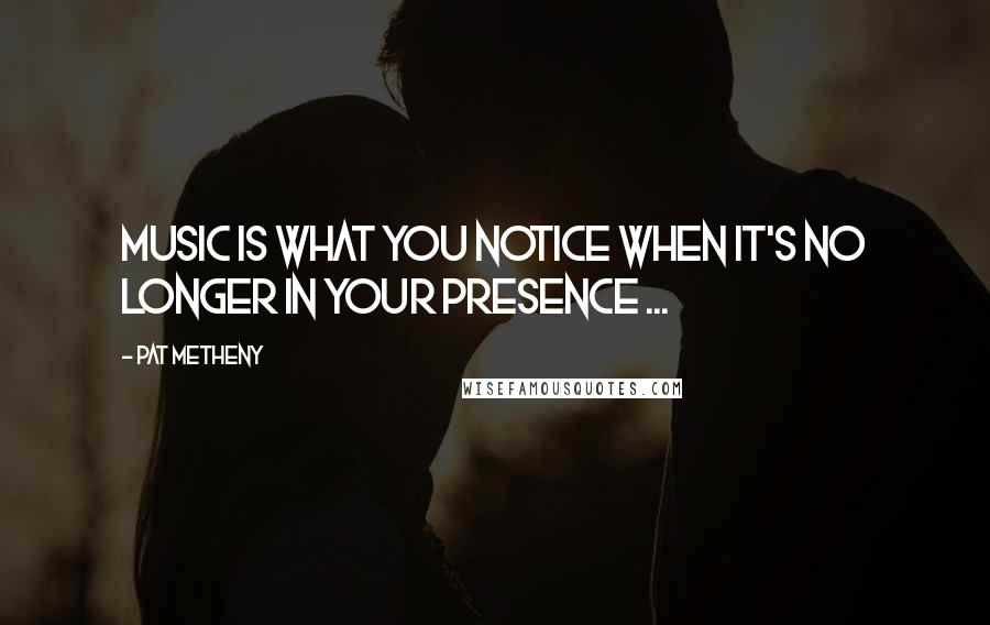 Pat Metheny Quotes: Music is what you notice when it's no longer in your presence ...