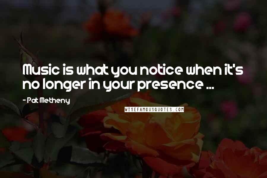 Pat Metheny Quotes: Music is what you notice when it's no longer in your presence ...