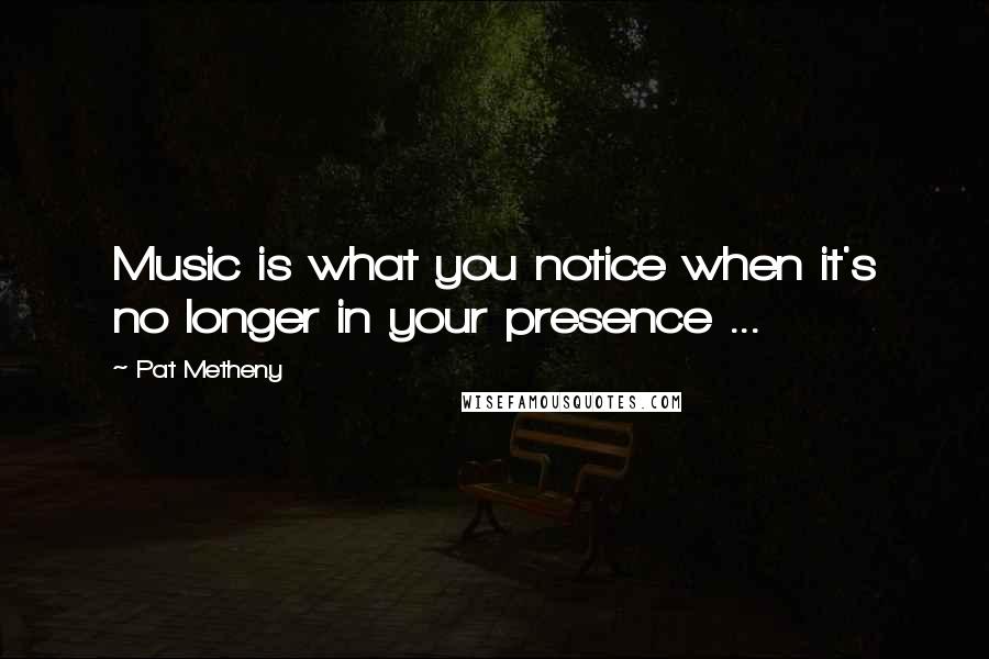 Pat Metheny Quotes: Music is what you notice when it's no longer in your presence ...