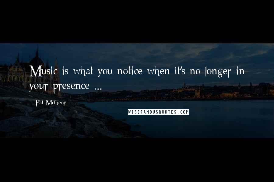 Pat Metheny Quotes: Music is what you notice when it's no longer in your presence ...