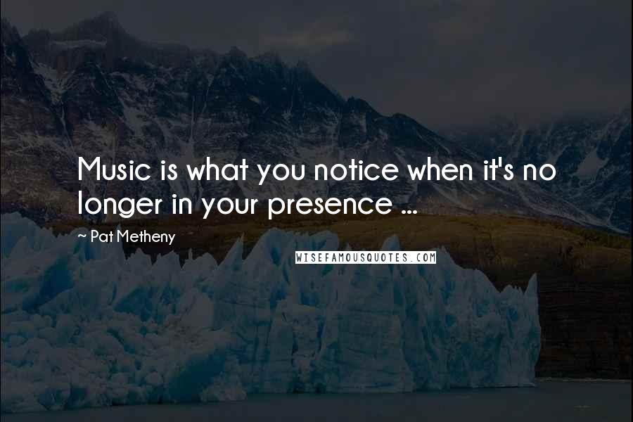 Pat Metheny Quotes: Music is what you notice when it's no longer in your presence ...