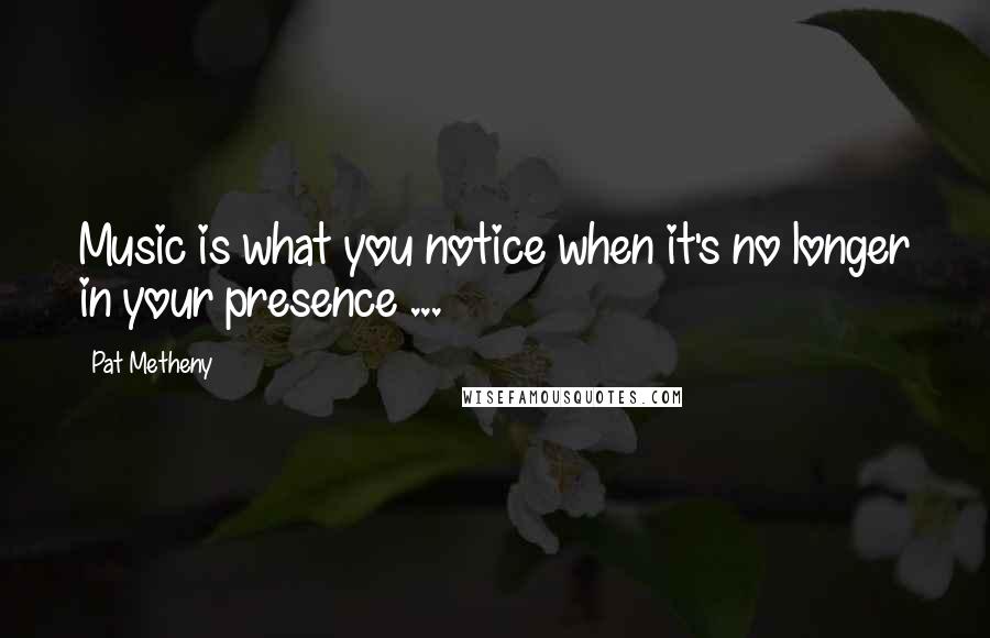 Pat Metheny Quotes: Music is what you notice when it's no longer in your presence ...