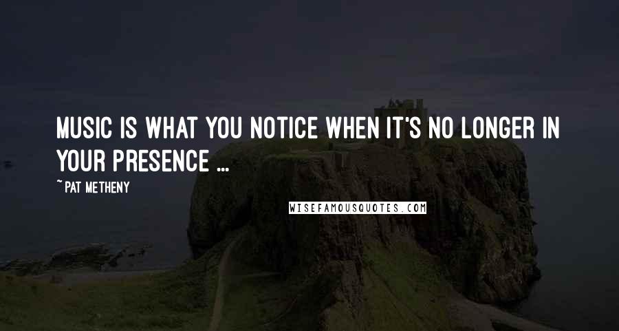 Pat Metheny Quotes: Music is what you notice when it's no longer in your presence ...