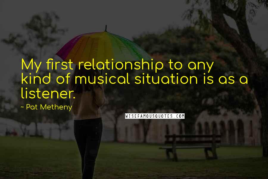 Pat Metheny Quotes: My first relationship to any kind of musical situation is as a listener.