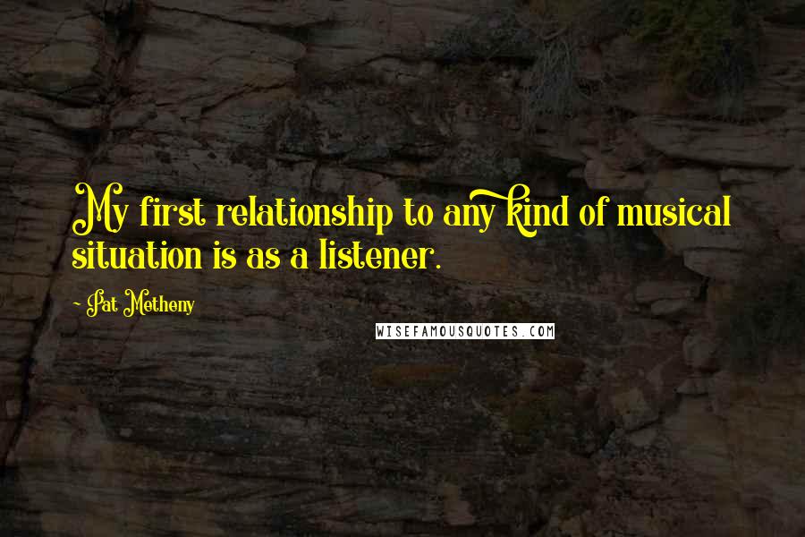 Pat Metheny Quotes: My first relationship to any kind of musical situation is as a listener.