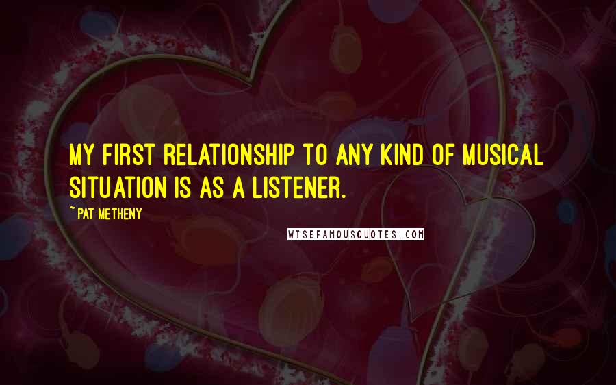 Pat Metheny Quotes: My first relationship to any kind of musical situation is as a listener.