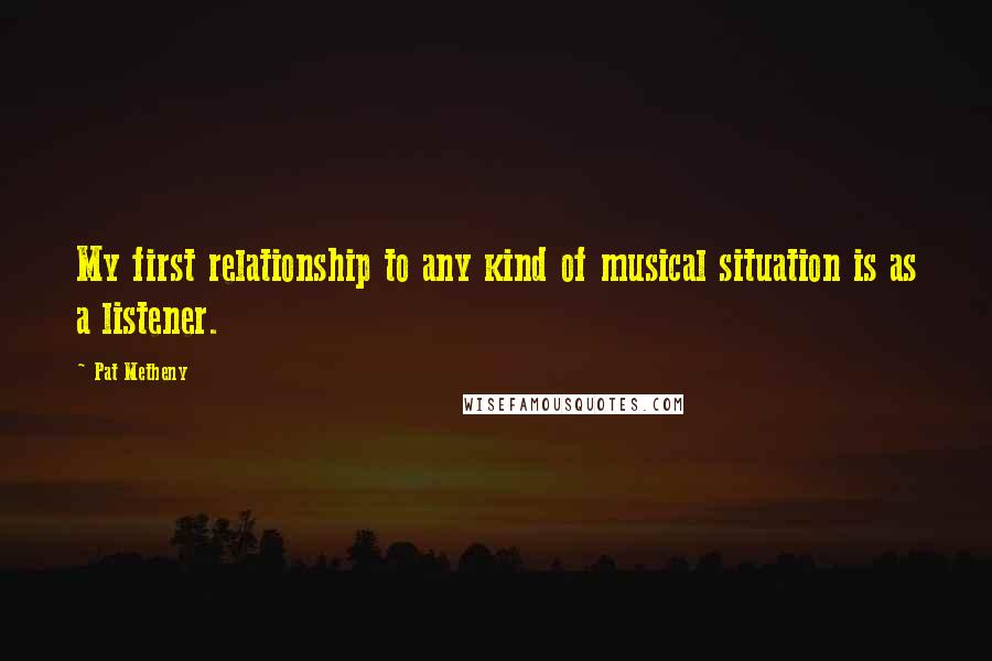 Pat Metheny Quotes: My first relationship to any kind of musical situation is as a listener.