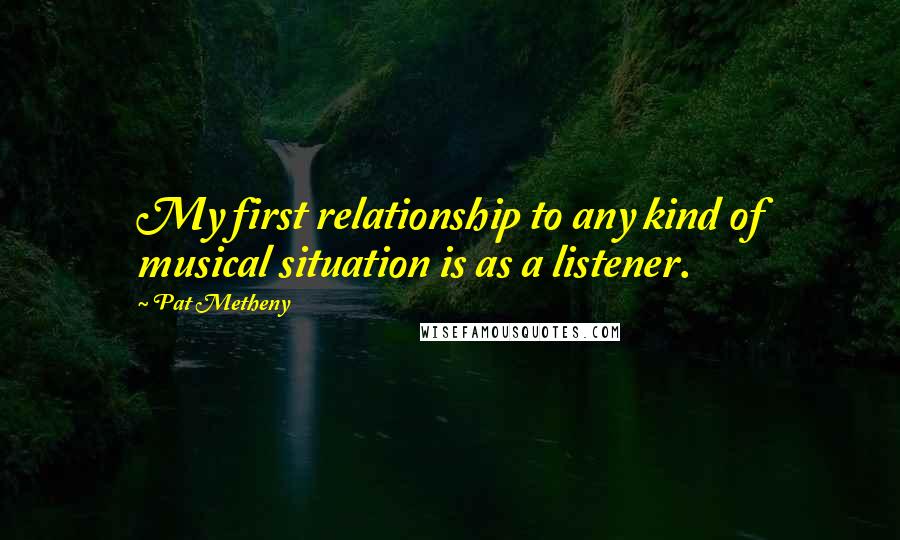 Pat Metheny Quotes: My first relationship to any kind of musical situation is as a listener.