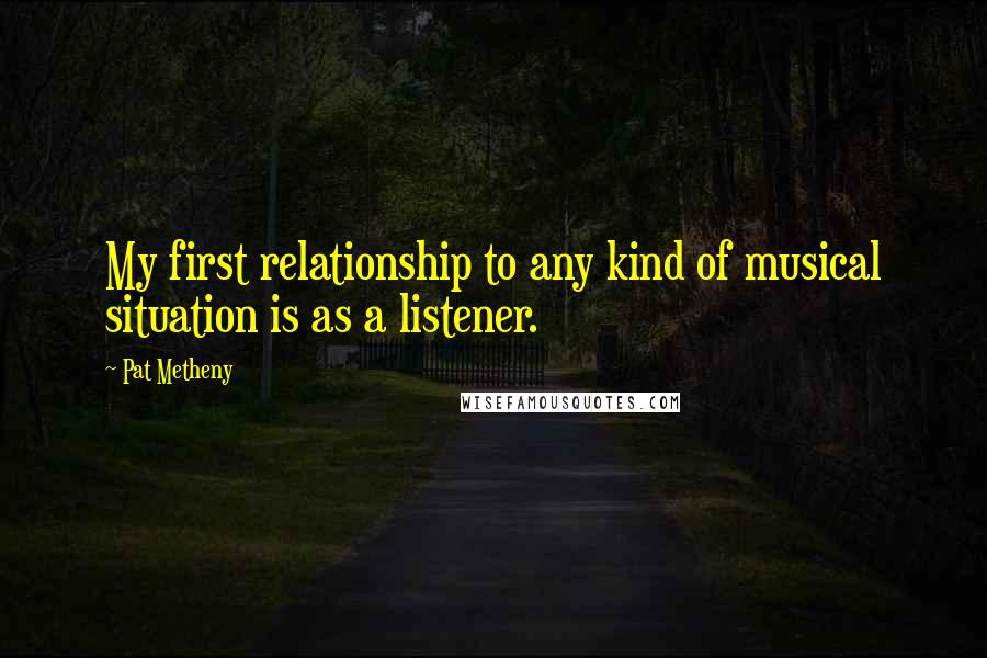 Pat Metheny Quotes: My first relationship to any kind of musical situation is as a listener.