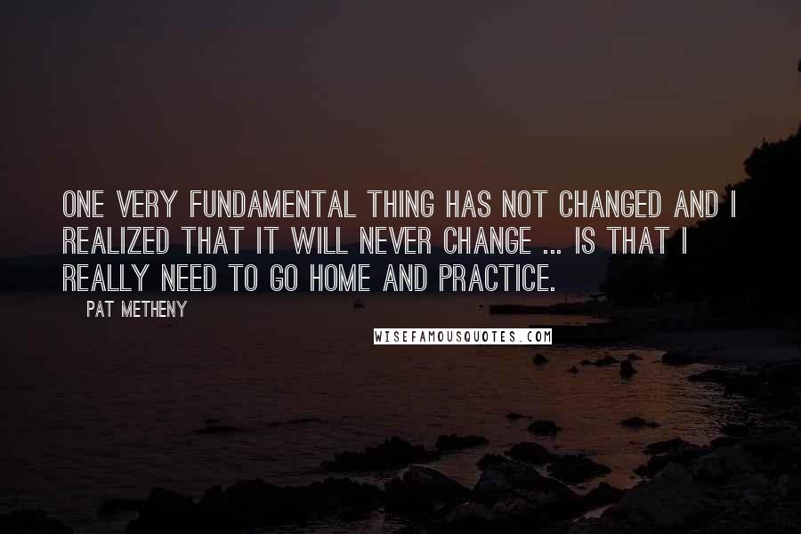 Pat Metheny Quotes: One very fundamental thing has not changed and I realized that it will never change ... is that I really need to go home and practice.