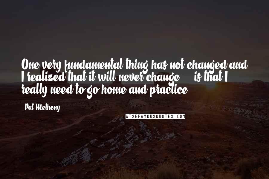 Pat Metheny Quotes: One very fundamental thing has not changed and I realized that it will never change ... is that I really need to go home and practice.
