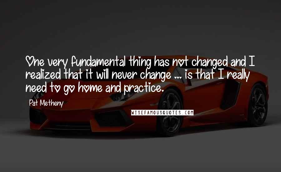 Pat Metheny Quotes: One very fundamental thing has not changed and I realized that it will never change ... is that I really need to go home and practice.