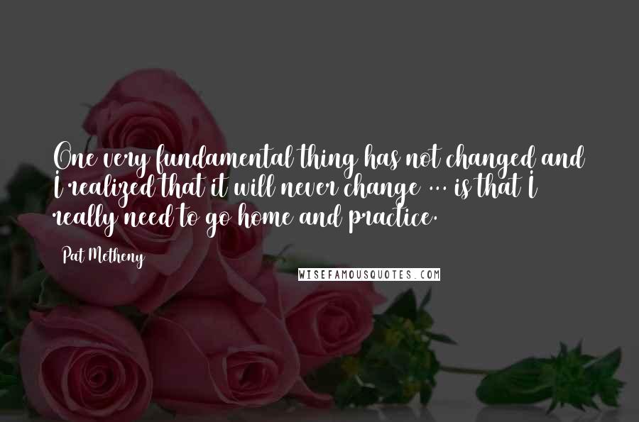 Pat Metheny Quotes: One very fundamental thing has not changed and I realized that it will never change ... is that I really need to go home and practice.