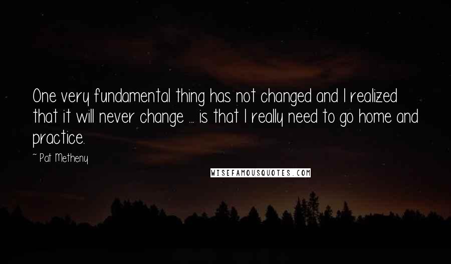 Pat Metheny Quotes: One very fundamental thing has not changed and I realized that it will never change ... is that I really need to go home and practice.