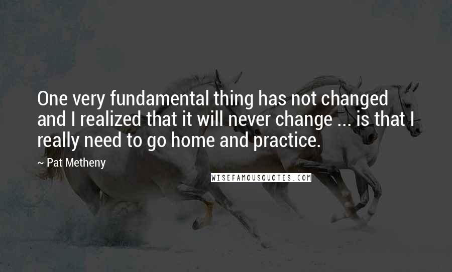 Pat Metheny Quotes: One very fundamental thing has not changed and I realized that it will never change ... is that I really need to go home and practice.