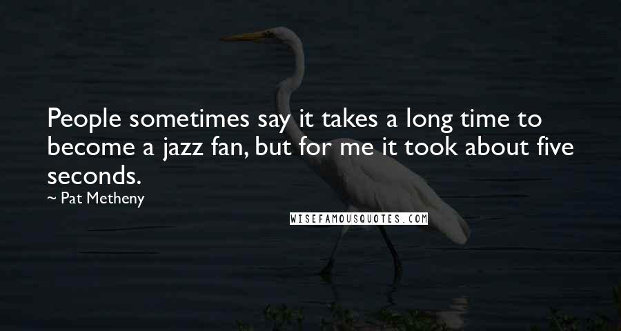 Pat Metheny Quotes: People sometimes say it takes a long time to become a jazz fan, but for me it took about five seconds.